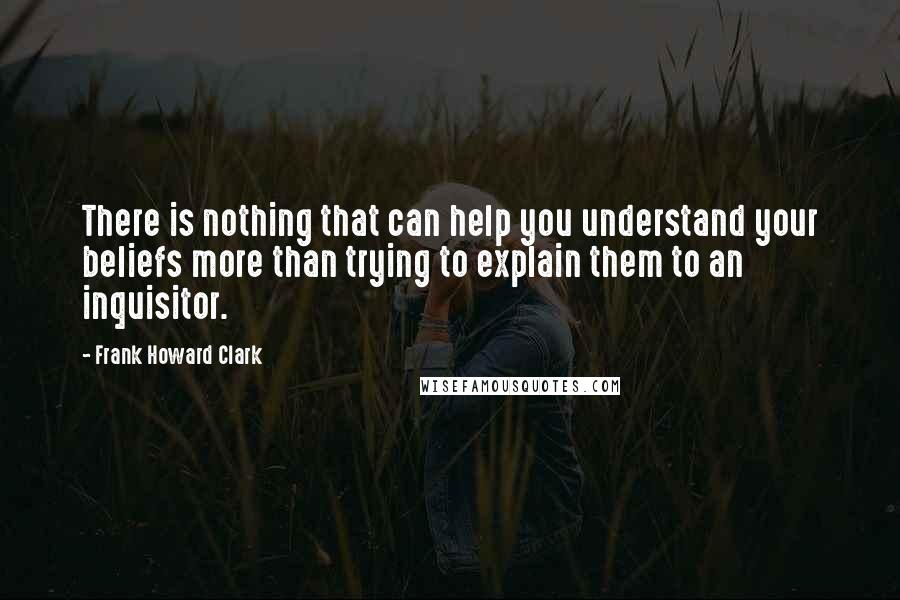 Frank Howard Clark Quotes: There is nothing that can help you understand your beliefs more than trying to explain them to an inquisitor.