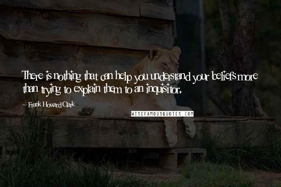 Frank Howard Clark Quotes: There is nothing that can help you understand your beliefs more than trying to explain them to an inquisitor.