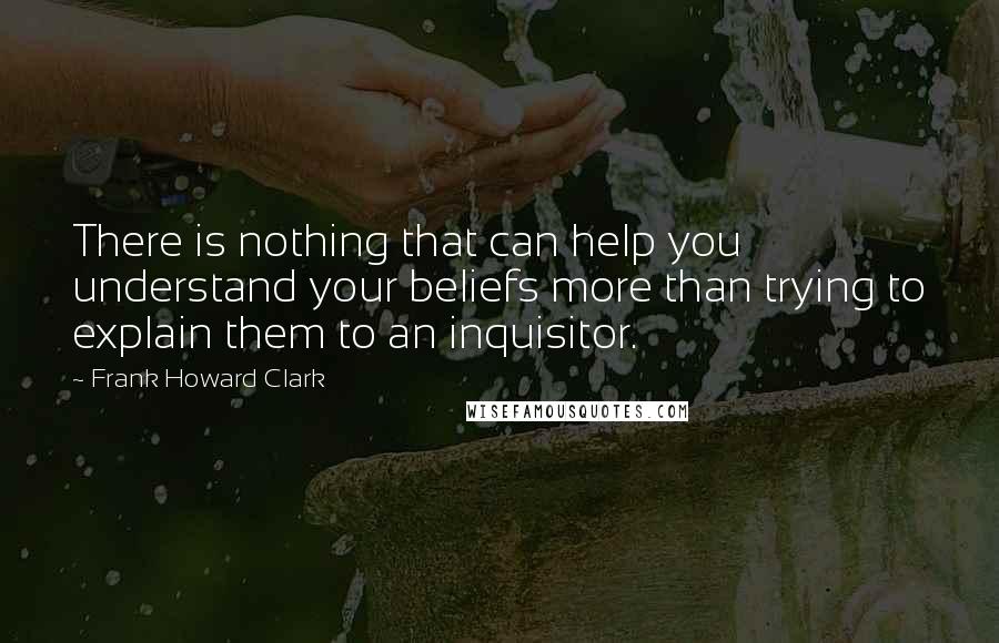 Frank Howard Clark Quotes: There is nothing that can help you understand your beliefs more than trying to explain them to an inquisitor.