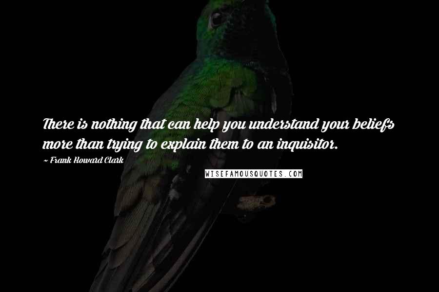 Frank Howard Clark Quotes: There is nothing that can help you understand your beliefs more than trying to explain them to an inquisitor.