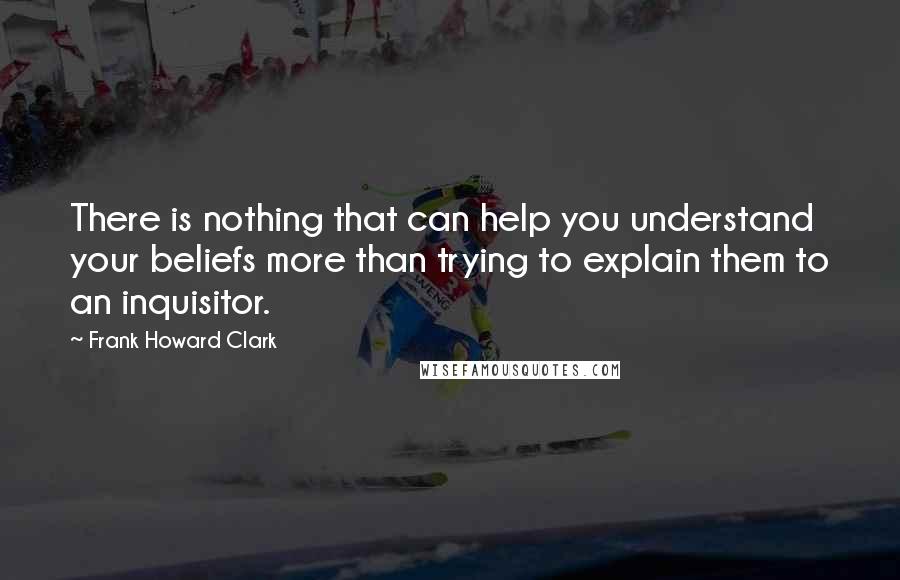 Frank Howard Clark Quotes: There is nothing that can help you understand your beliefs more than trying to explain them to an inquisitor.