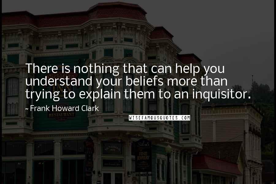 Frank Howard Clark Quotes: There is nothing that can help you understand your beliefs more than trying to explain them to an inquisitor.