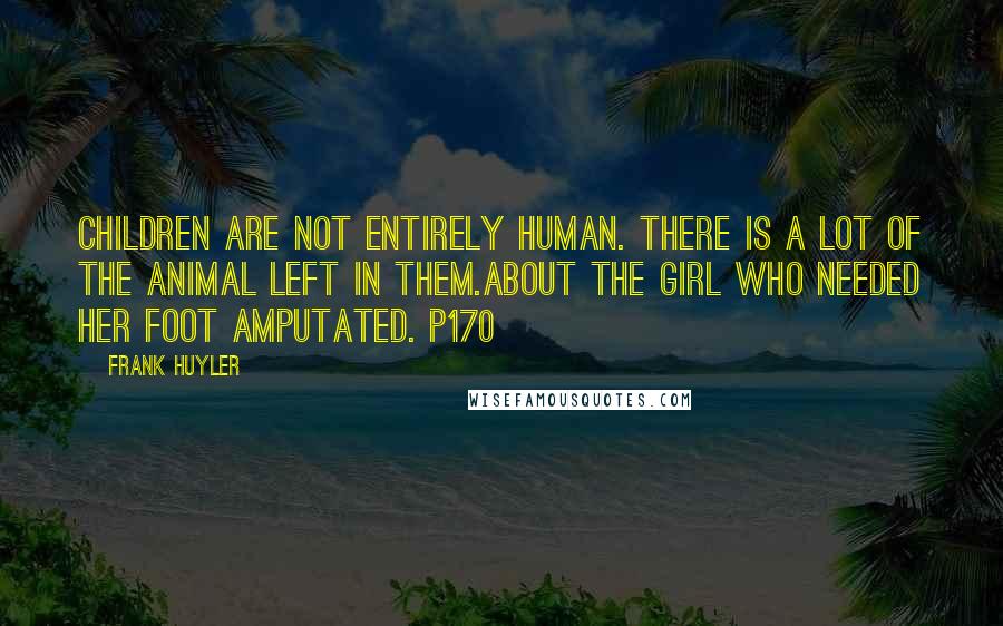 Frank Huyler Quotes: Children are not entirely human. There is a lot of the animal left in them.about the girl who needed her foot amputated. p170