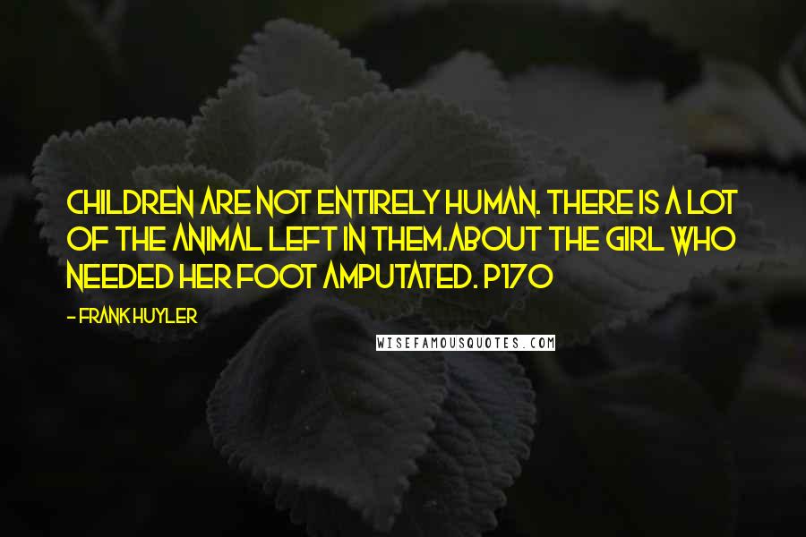 Frank Huyler Quotes: Children are not entirely human. There is a lot of the animal left in them.about the girl who needed her foot amputated. p170