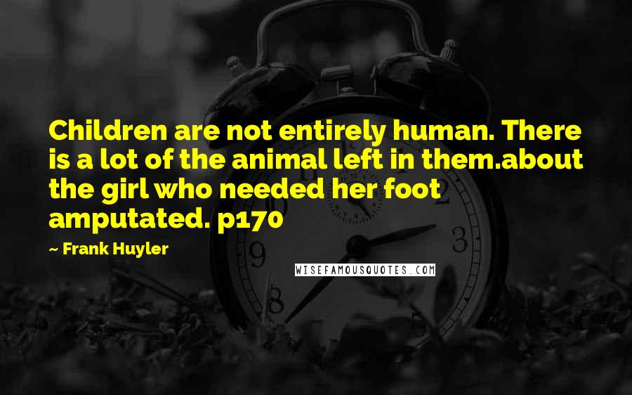 Frank Huyler Quotes: Children are not entirely human. There is a lot of the animal left in them.about the girl who needed her foot amputated. p170