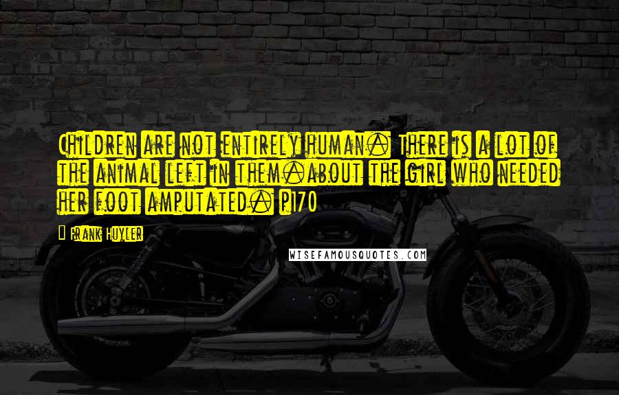 Frank Huyler Quotes: Children are not entirely human. There is a lot of the animal left in them.about the girl who needed her foot amputated. p170