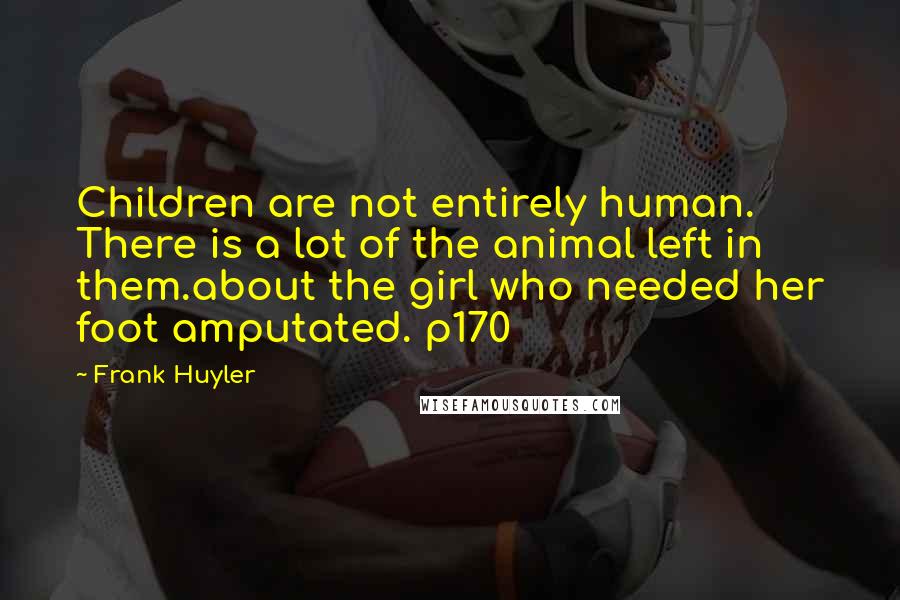 Frank Huyler Quotes: Children are not entirely human. There is a lot of the animal left in them.about the girl who needed her foot amputated. p170