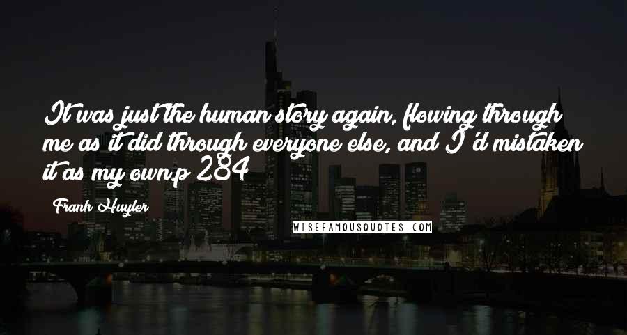 Frank Huyler Quotes: It was just the human story again, flowing through me as it did through everyone else, and I'd mistaken it as my own.p 284