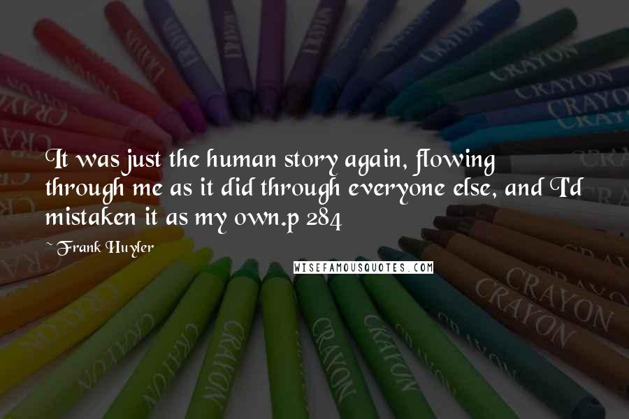 Frank Huyler Quotes: It was just the human story again, flowing through me as it did through everyone else, and I'd mistaken it as my own.p 284