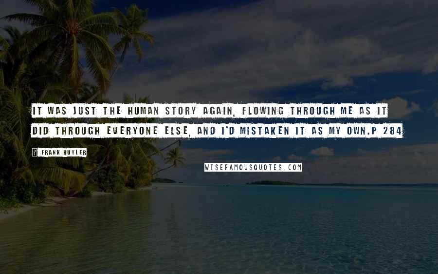 Frank Huyler Quotes: It was just the human story again, flowing through me as it did through everyone else, and I'd mistaken it as my own.p 284