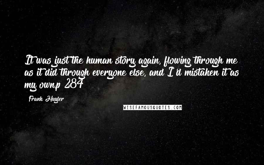 Frank Huyler Quotes: It was just the human story again, flowing through me as it did through everyone else, and I'd mistaken it as my own.p 284