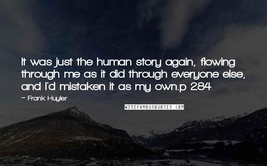 Frank Huyler Quotes: It was just the human story again, flowing through me as it did through everyone else, and I'd mistaken it as my own.p 284