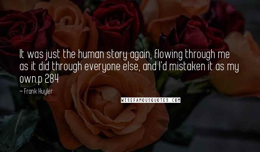 Frank Huyler Quotes: It was just the human story again, flowing through me as it did through everyone else, and I'd mistaken it as my own.p 284