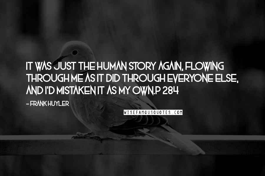 Frank Huyler Quotes: It was just the human story again, flowing through me as it did through everyone else, and I'd mistaken it as my own.p 284