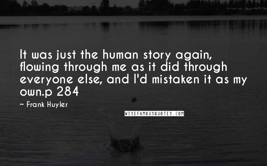 Frank Huyler Quotes: It was just the human story again, flowing through me as it did through everyone else, and I'd mistaken it as my own.p 284