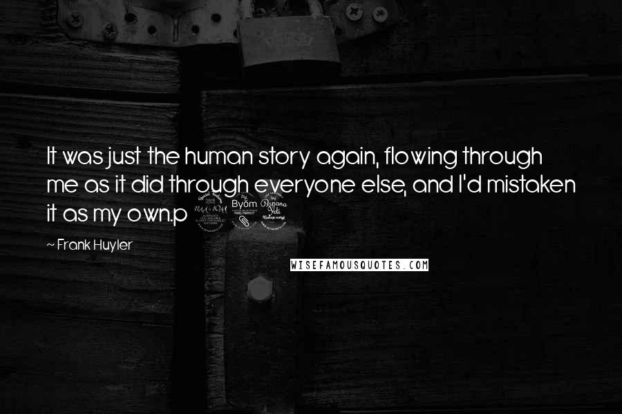 Frank Huyler Quotes: It was just the human story again, flowing through me as it did through everyone else, and I'd mistaken it as my own.p 284