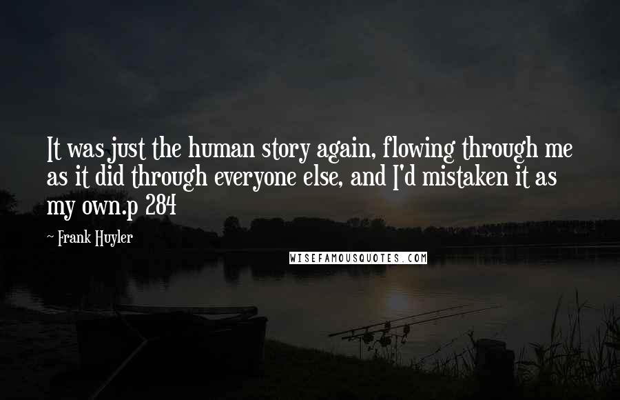 Frank Huyler Quotes: It was just the human story again, flowing through me as it did through everyone else, and I'd mistaken it as my own.p 284