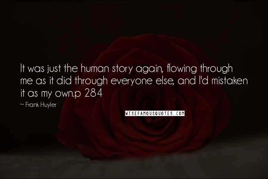 Frank Huyler Quotes: It was just the human story again, flowing through me as it did through everyone else, and I'd mistaken it as my own.p 284