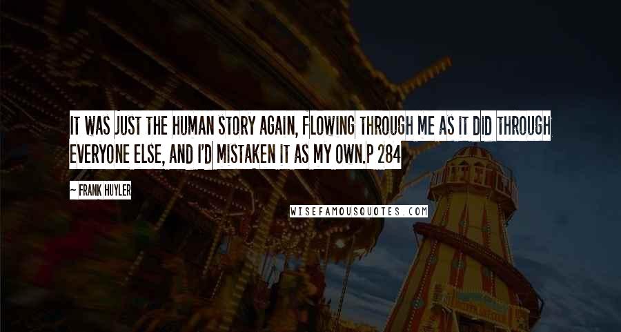 Frank Huyler Quotes: It was just the human story again, flowing through me as it did through everyone else, and I'd mistaken it as my own.p 284