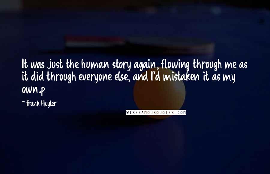 Frank Huyler Quotes: It was just the human story again, flowing through me as it did through everyone else, and I'd mistaken it as my own.p 284