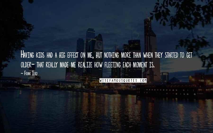 Frank Iero Quotes: Having kids had a big effect on me, but nothing more than when they started to get older- that really made me realize how fleeting each moment is.