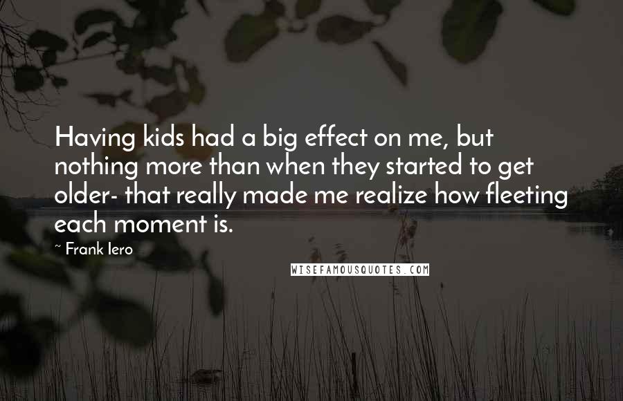 Frank Iero Quotes: Having kids had a big effect on me, but nothing more than when they started to get older- that really made me realize how fleeting each moment is.