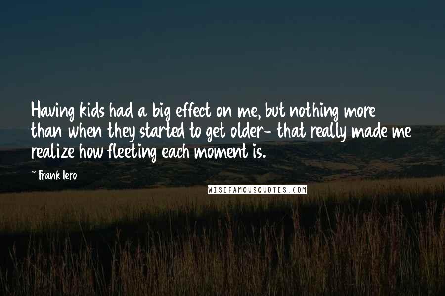 Frank Iero Quotes: Having kids had a big effect on me, but nothing more than when they started to get older- that really made me realize how fleeting each moment is.