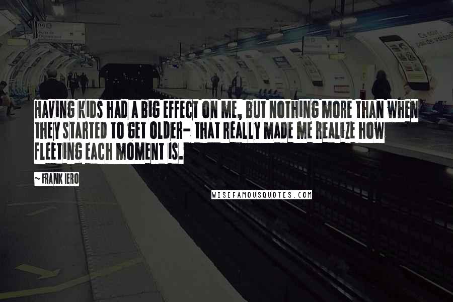 Frank Iero Quotes: Having kids had a big effect on me, but nothing more than when they started to get older- that really made me realize how fleeting each moment is.