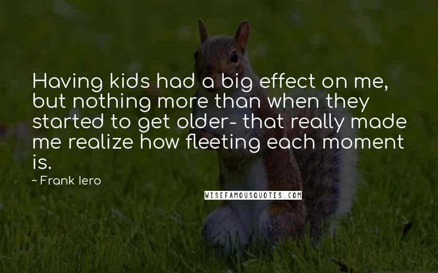 Frank Iero Quotes: Having kids had a big effect on me, but nothing more than when they started to get older- that really made me realize how fleeting each moment is.