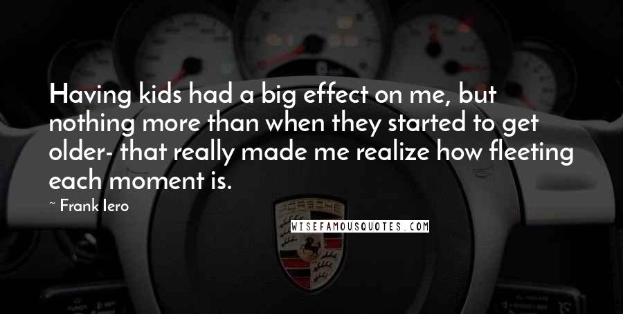 Frank Iero Quotes: Having kids had a big effect on me, but nothing more than when they started to get older- that really made me realize how fleeting each moment is.