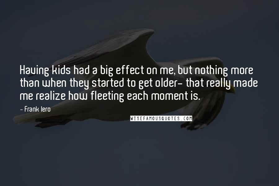 Frank Iero Quotes: Having kids had a big effect on me, but nothing more than when they started to get older- that really made me realize how fleeting each moment is.