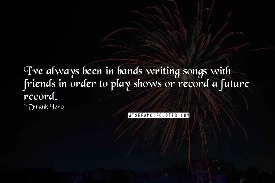 Frank Iero Quotes: I've always been in bands writing songs with friends in order to play shows or record a future record.