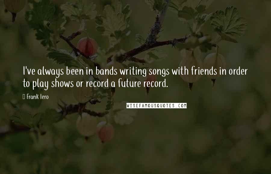 Frank Iero Quotes: I've always been in bands writing songs with friends in order to play shows or record a future record.