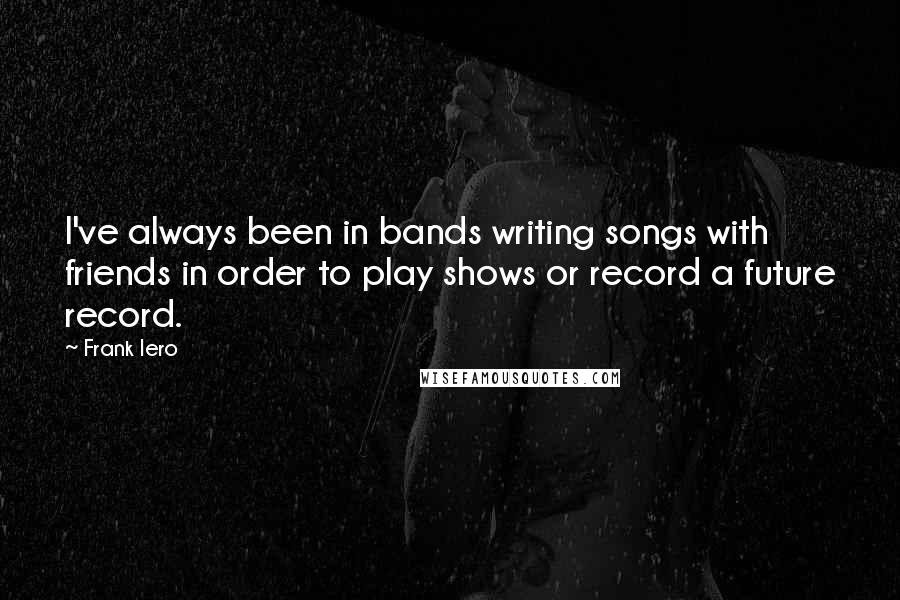 Frank Iero Quotes: I've always been in bands writing songs with friends in order to play shows or record a future record.