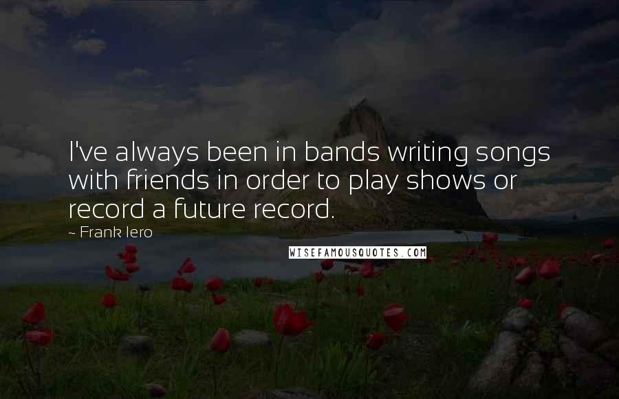 Frank Iero Quotes: I've always been in bands writing songs with friends in order to play shows or record a future record.