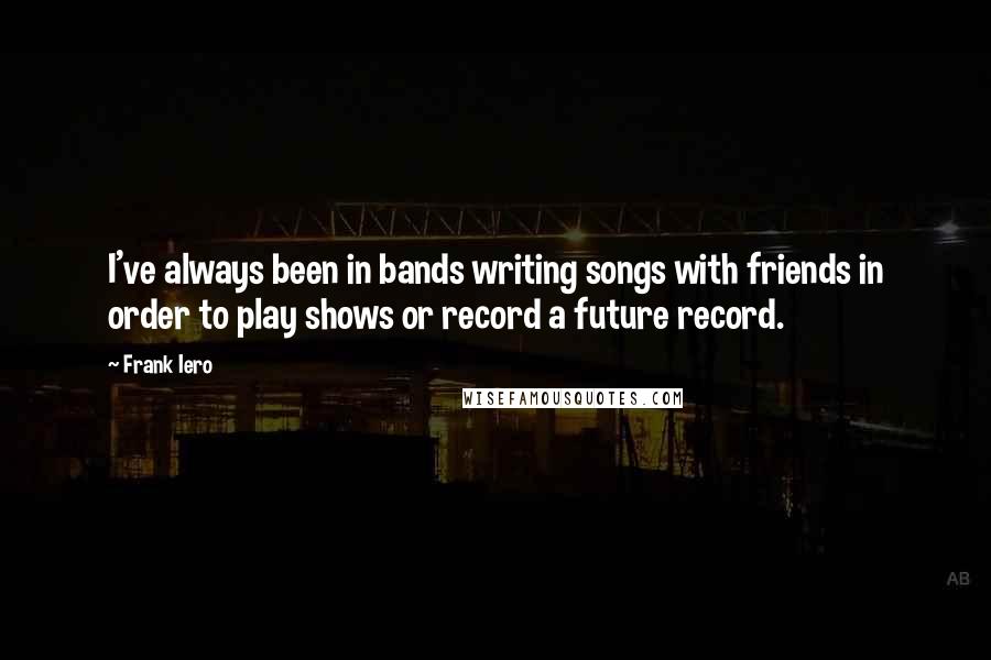 Frank Iero Quotes: I've always been in bands writing songs with friends in order to play shows or record a future record.