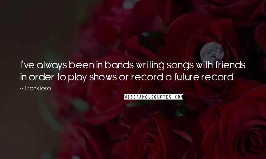 Frank Iero Quotes: I've always been in bands writing songs with friends in order to play shows or record a future record.