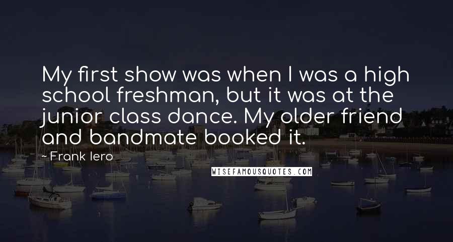 Frank Iero Quotes: My first show was when I was a high school freshman, but it was at the junior class dance. My older friend and bandmate booked it.