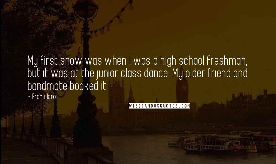 Frank Iero Quotes: My first show was when I was a high school freshman, but it was at the junior class dance. My older friend and bandmate booked it.