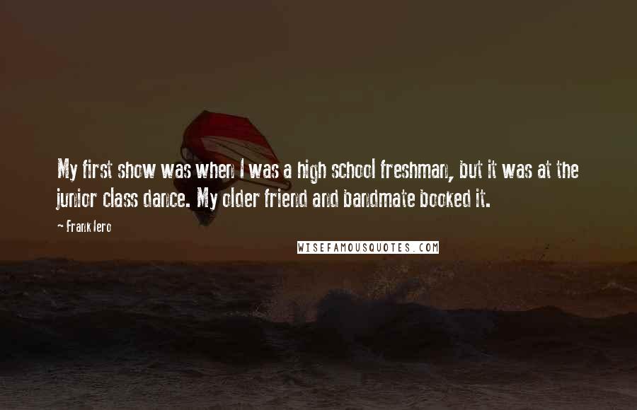 Frank Iero Quotes: My first show was when I was a high school freshman, but it was at the junior class dance. My older friend and bandmate booked it.