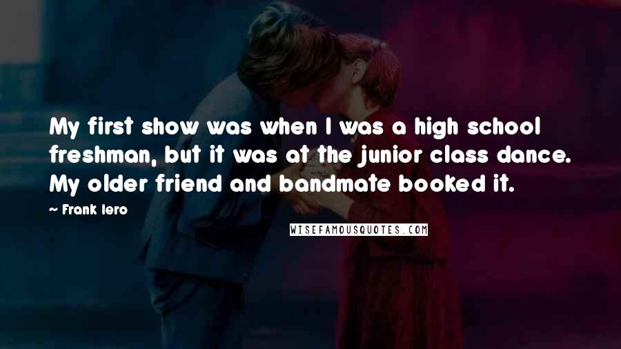 Frank Iero Quotes: My first show was when I was a high school freshman, but it was at the junior class dance. My older friend and bandmate booked it.