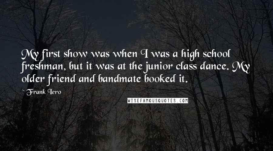 Frank Iero Quotes: My first show was when I was a high school freshman, but it was at the junior class dance. My older friend and bandmate booked it.