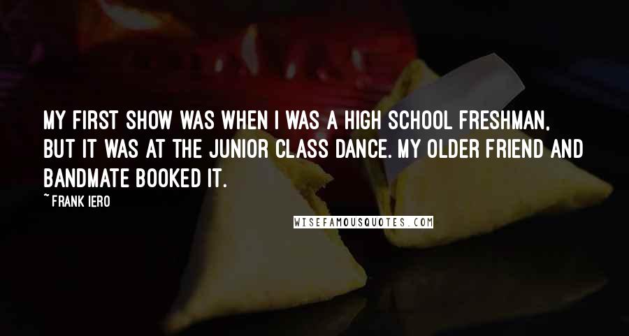 Frank Iero Quotes: My first show was when I was a high school freshman, but it was at the junior class dance. My older friend and bandmate booked it.
