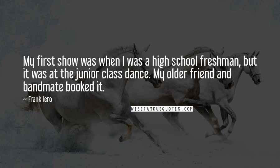 Frank Iero Quotes: My first show was when I was a high school freshman, but it was at the junior class dance. My older friend and bandmate booked it.