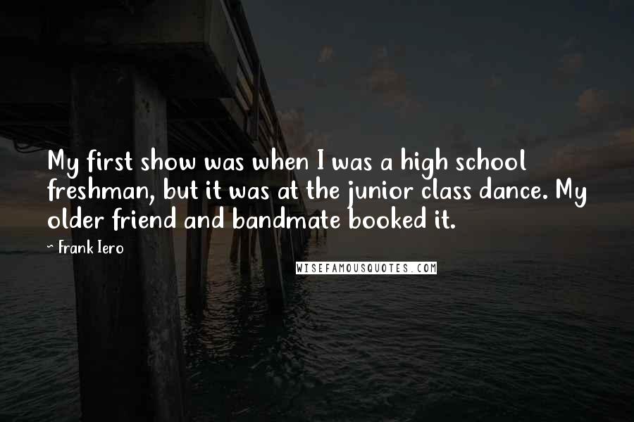 Frank Iero Quotes: My first show was when I was a high school freshman, but it was at the junior class dance. My older friend and bandmate booked it.