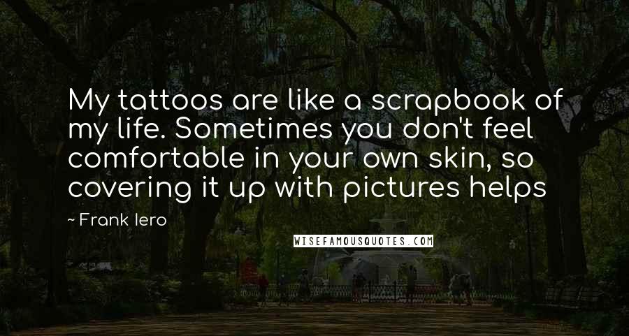 Frank Iero Quotes: My tattoos are like a scrapbook of my life. Sometimes you don't feel comfortable in your own skin, so covering it up with pictures helps
