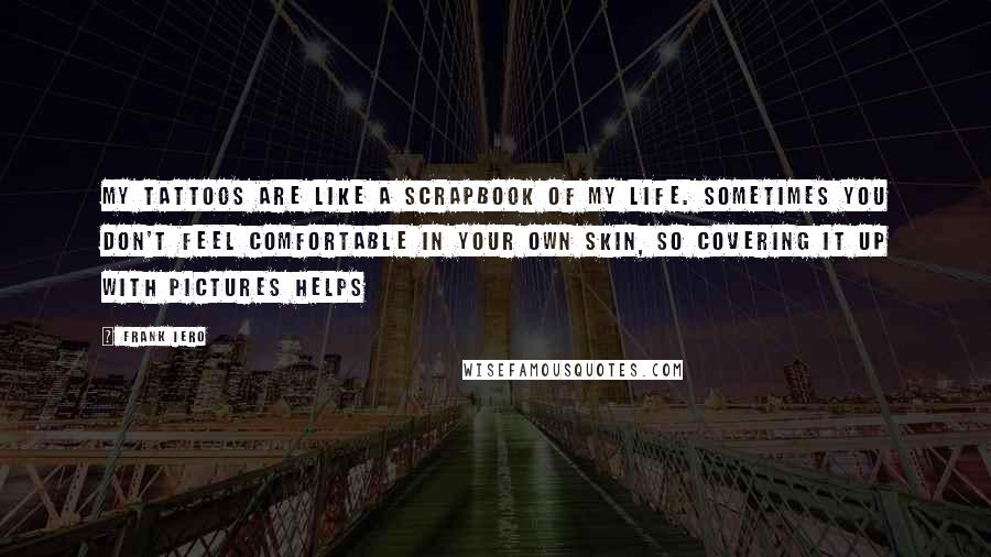 Frank Iero Quotes: My tattoos are like a scrapbook of my life. Sometimes you don't feel comfortable in your own skin, so covering it up with pictures helps