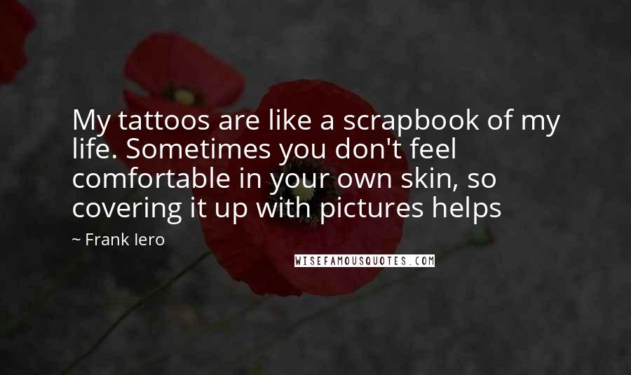 Frank Iero Quotes: My tattoos are like a scrapbook of my life. Sometimes you don't feel comfortable in your own skin, so covering it up with pictures helps