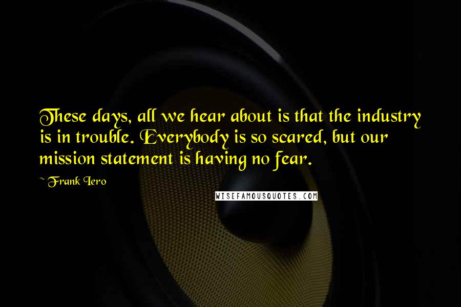 Frank Iero Quotes: These days, all we hear about is that the industry is in trouble. Everybody is so scared, but our mission statement is having no fear.