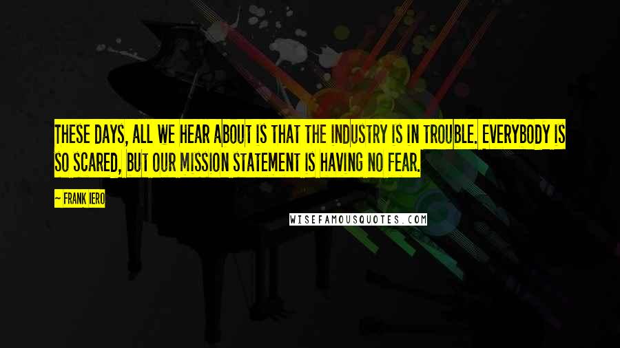 Frank Iero Quotes: These days, all we hear about is that the industry is in trouble. Everybody is so scared, but our mission statement is having no fear.